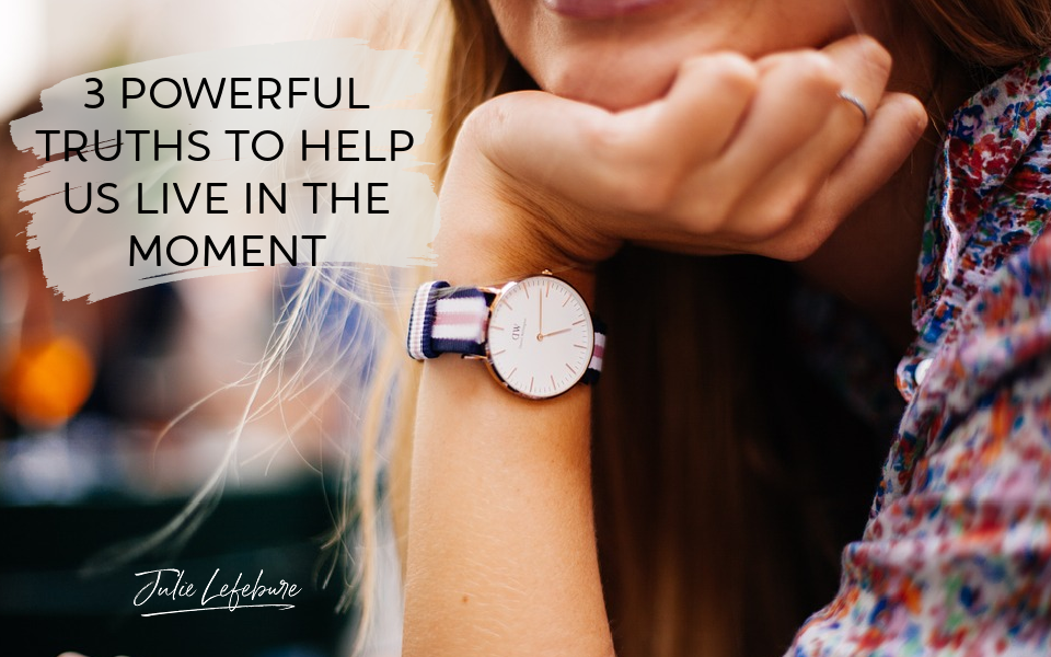 3 Powerful Truths To Help Us Live In The Moment
