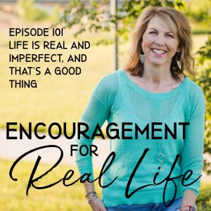 Encouragement for Real Life Podcast, Episode 101, Life Is Real and Imperfect, and That's a Good Thing