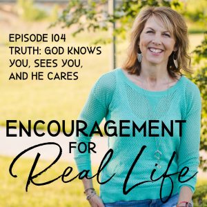 Encouragement for Real Life Podcast, Episode 104, Truth: God Knows You, Sees You, and He Cares