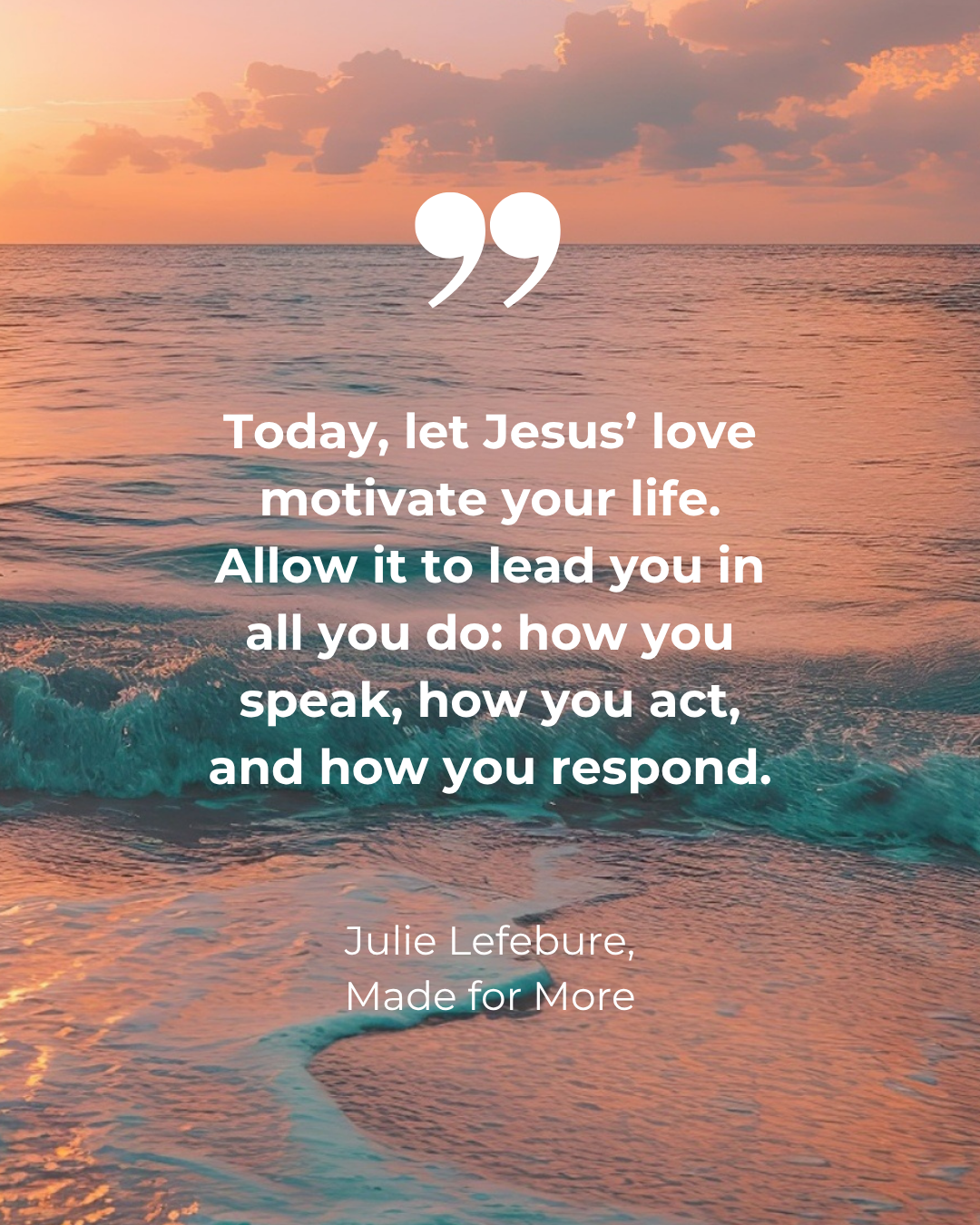 Made for More quote 16 Today, let Jesus' love motivate your life. Allow it to lead you in all you do: how you speak, how you act, and how you respond.